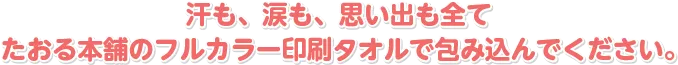 汗も、涙も、思い出も全てたおる本舗のフルカラー印刷タオルで包み込んでください。